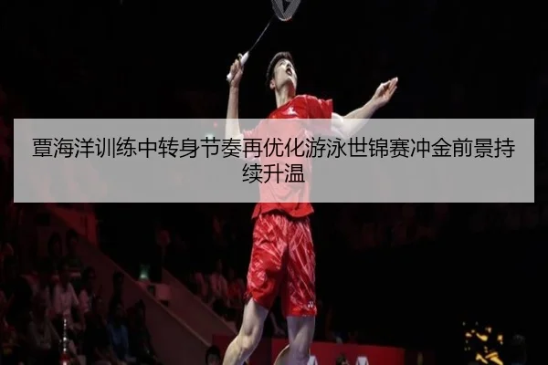 覃海洋训练中转身节奏再优化游泳世锦赛冲金前景持续升温